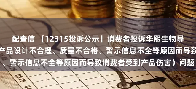 配查信 【12315投诉公示】消费者投诉华熙生物导致消费者受到产品伤害（因产品设计不合理、质量不合格、警示信息不全等原因而导致消费者受到产品伤害）问题