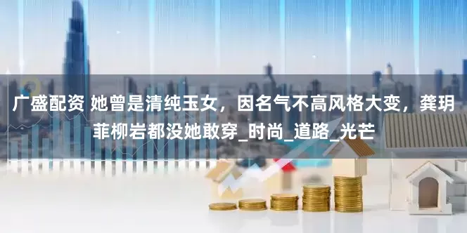 广盛配资 她曾是清纯玉女，因名气不高风格大变，龚玥菲柳岩都没她敢穿_时尚_道路_光芒