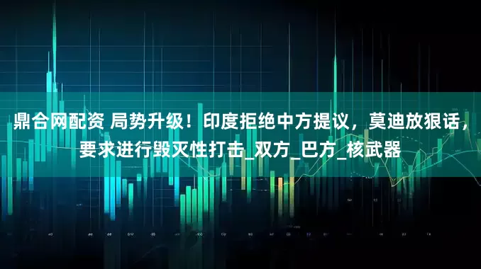 鼎合网配资 局势升级！印度拒绝中方提议，莫迪放狠话，要求进行毁灭性打击_双方_巴方_核武器