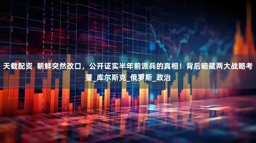 天载配资  朝鲜突然改口，公开证实半年前派兵的真相！背后暗藏两大战略考量_库尔斯克_俄罗斯_政治