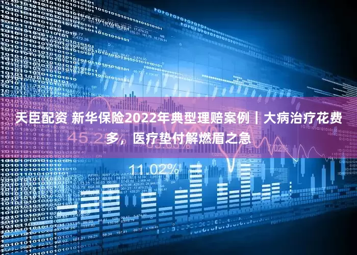 天臣配资 新华保险2022年典型理赔案例｜大病治疗花费多，医疗垫付解燃眉之急