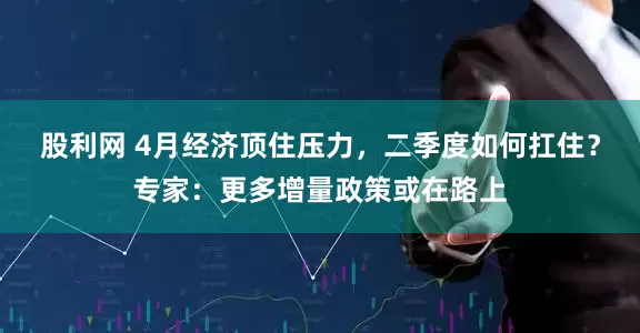 股利网 4月经济顶住压力，二季度如何扛住？专家：更多增量政策或在路上