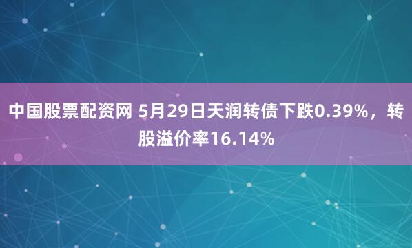 中国股票配资网 5月29日天润转债下跌0.39%，转股溢价率16.14%