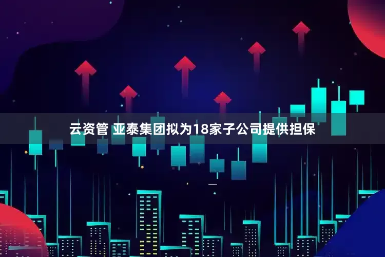 云资管 亚泰集团拟为18家子公司提供担保