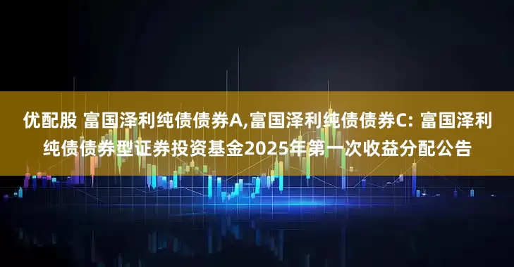 优配股 富国泽利纯债债券A,富国泽利纯债债券C: 富国泽利纯债债券型证券投资基金2025年第一次收益分配公告