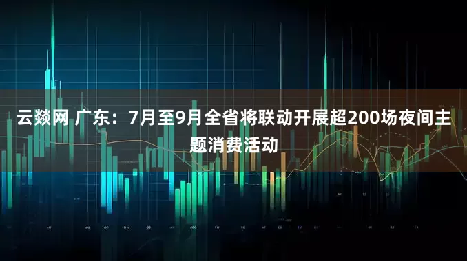 云燚网 广东：7月至9月全省将联动开展超200场夜间主题消费活动