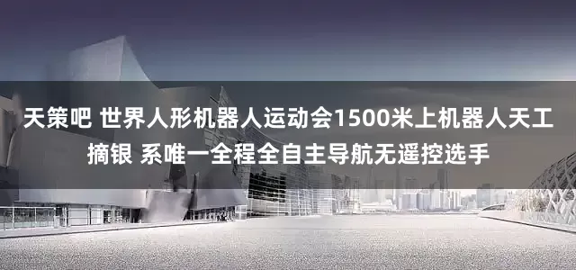 天策吧 世界人形机器人运动会1500米上机器人天工摘银 系唯一全程全自主导航无遥控选手