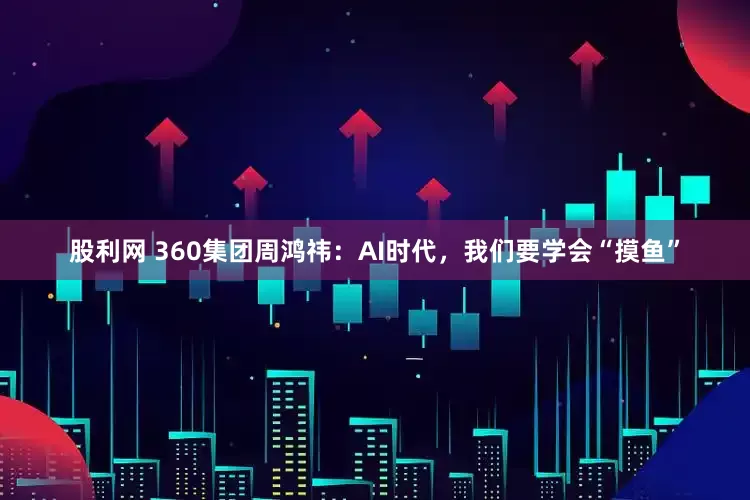 股利网 360集团周鸿祎：AI时代，我们要学会“摸鱼”