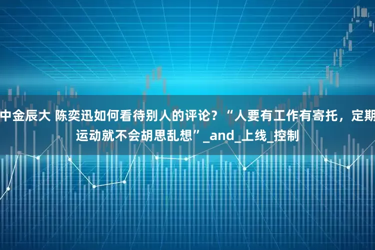 中金辰大 陈奕迅如何看待别人的评论？“人要有工作有寄托，定期运动就不会胡思乱想”_and_上线_控制