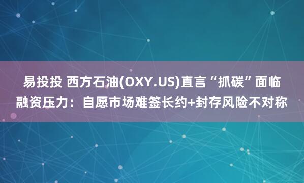 易投投 西方石油(OXY.US)直言“抓碳”面临融资压力：自愿市场难签长约+封存风险不对称