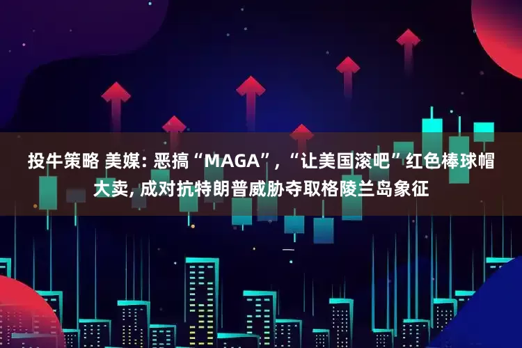 投牛策略 美媒: 恶搞“MAGA”, “让美国滚吧”红色棒球帽大卖, 成对抗特朗普威胁夺取格陵兰岛象征