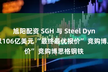 旭阳配资 SGH 与 Steel Dynamics 以106亿美元 “最终最优报价” 竞购博思格钢铁