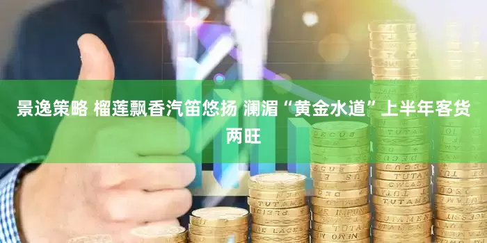 景逸策略 榴莲飘香汽笛悠扬 澜湄“黄金水道”上半年客货两旺